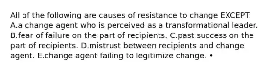 All of the following are causes of resistance to change EXCEPT: A.a change agent who is perceived as a transformational leader. B.fear of failure on the part of recipients. C.past success on the part of recipients. D.mistrust between recipients and change agent. E.change agent failing to legitimize change. •