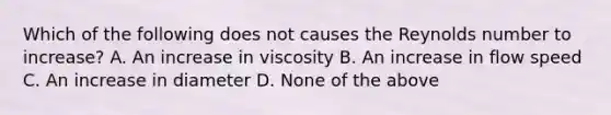 Which of the following does not causes the Reynolds number to increase? A. An increase in viscosity B. An increase in flow speed C. An increase in diameter D. None of the above