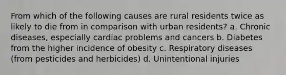 From which of the following causes are rural residents twice as likely to die from in comparison with urban residents? a. Chronic diseases, especially cardiac problems and cancers b. Diabetes from the higher incidence of obesity c. Respiratory diseases (from pesticides and herbicides) d. Unintentional injuries