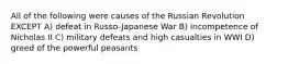 All of the following were causes of the Russian Revolution EXCEPT A) defeat in Russo-Japanese War B) incompetence of Nicholas II C) military defeats and high casualties in WWI D) greed of the powerful peasants