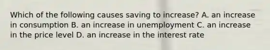 Which of the following causes saving to​ increase? A. an increase in consumption B. an increase in unemployment C. an increase in the price level D. an increase in the interest rate