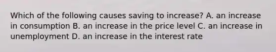 Which of the following causes saving to increase? A. an increase in consumption B. an increase in the price level C. an increase in unemployment D. an increase in the interest rate