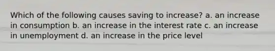 Which of the following causes saving to increase? a. an increase in consumption b. an increase in the interest rate c. an increase in unemployment d. an increase in the price level