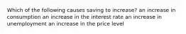 Which of the following causes saving to increase? an increase in consumption an increase in the interest rate an increase in unemployment an increase in the price level