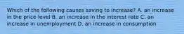 Which of the following causes saving to​ increase? A. an increase in the price level B. an increase in the interest rate C. an increase in unemployment D. an increase in consumption