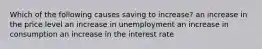 Which of the following causes saving to​ increase? an increase in the price level an increase in unemployment an increase in consumption an increase in the interest rate