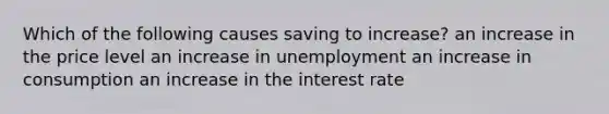 Which of the following causes saving to​ increase? an increase in the price level an increase in unemployment an increase in consumption an increase in the interest rate