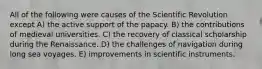 All of the following were causes of the Scientific Revolution except A) the active support of the papacy. B) the contributions of medieval universities. C) the recovery of classical scholarship during the Renaissance. D) the challenges of navigation during long sea voyages. E) improvements in scientific instruments.