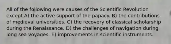 All of the following were causes of the Scientific Revolution except A) the active support of the papacy. B) the contributions of medieval universities. C) the recovery of classical scholarship during the Renaissance. D) the challenges of navigation during long sea voyages. E) improvements in scientific instruments.