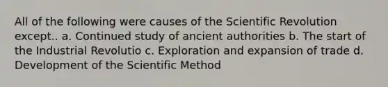 All of the following were causes of the Scientific Revolution except.. a. Continued study of ancient authorities b. The start of the Industrial Revolutio c. Exploration and expansion of trade d. Development of the Scientific Method