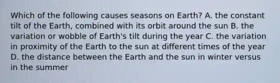 Which of the following causes seasons on Earth? A. the constant tilt of the Earth, combined with its orbit around the sun B. the variation or wobble of Earth's tilt during the year C. the variation in proximity of the Earth to the sun at different times of the year D. the distance between the Earth and the sun in winter versus in the summer