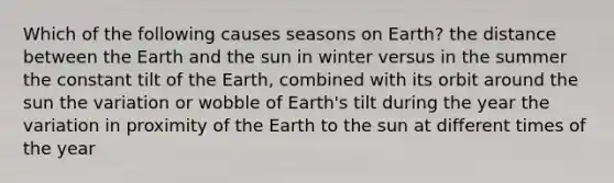 Which of the following causes seasons on Earth? the distance between the Earth and the sun in winter versus in the summer the constant tilt of the Earth, combined with its orbit around the sun the variation or wobble of Earth's tilt during the year the variation in proximity of the Earth to the sun at different times of the year