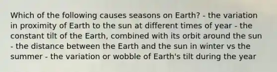 Which of the following causes seasons on Earth? - the variation in proximity of Earth to the sun at different times of year - the constant tilt of the Earth, combined with its orbit around the sun - the distance between the Earth and the sun in winter vs the summer - the variation or wobble of Earth's tilt during the year