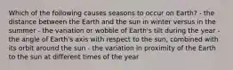 Which of the following causes seasons to occur on Earth? - the distance between the Earth and the sun in winter versus in the summer - the variation or wobble of Earth's tilt during the year - the angle of Earth's axis with respect to the sun, combined with its orbit around the sun - the variation in proximity of the Earth to the sun at different times of the year