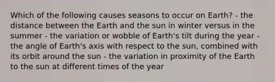 Which of the following causes seasons to occur on Earth? - the distance between the Earth and the sun in winter versus in the summer - the variation or wobble of Earth's tilt during the year - the angle of Earth's axis with respect to the sun, combined with its orbit around the sun - the variation in proximity of the Earth to the sun at different times of the year