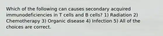 Which of the following can causes secondary acquired immunodeficiencies in T cells and B cells? 1) Radiation 2) Chemotherapy 3) Organic disease 4) Infection 5) All of the choices are correct.