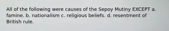 All of the following were causes of the Sepoy Mutiny EXCEPT a. famine. b. nationalism c. religious beliefs. d. resentment of British rule.