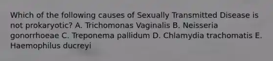 Which of the following causes of Sexually Transmitted Disease is not prokaryotic? A. Trichomonas Vaginalis B. Neisseria gonorrhoeae C. Treponema pallidum D. Chlamydia trachomatis E. Haemophilus ducreyi