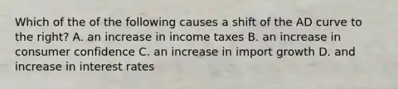 Which of the of the following causes a shift of the AD curve to the right? A. an increase in income taxes B. an increase in consumer confidence C. an increase in import growth D. and increase in interest rates