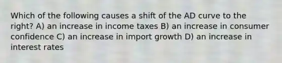 Which of the following causes a shift of the AD curve to the right? A) an increase in income taxes B) an increase in consumer confidence C) an increase in import growth D) an increase in interest rates