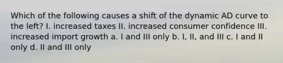 Which of the following causes a shift of the dynamic AD curve to the left? I. increased taxes II. increased consumer confidence III. increased import growth a. I and III only b. I, II, and III c. I and II only d. II and III only