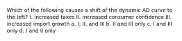 Which of the following causes a shift of the dynamic AD curve to the left? I. increased taxes II. increased consumer confidence III. increased import growth a. I, II, and III b. II and III only c. I and III only d. I and II only