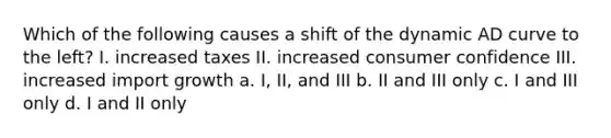 Which of the following causes a shift of the dynamic AD curve to the left? I. increased taxes II. increased consumer confidence III. increased import growth a. I, II, and III b. II and III only c. I and III only d. I and II only