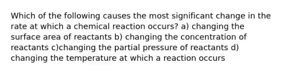 Which of the following causes the most significant change in the rate at which a chemical reaction occurs? a) changing the surface area of reactants b) changing the concentration of reactants c)changing the partial pressure of reactants d) changing the temperature at which a reaction occurs