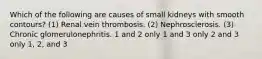 Which of the following are causes of small kidneys with smooth contours? (1) Renal vein thrombosis. (2) Nephrosclerosis. (3) Chronic glomerulonephritis. 1 and 2 only 1 and 3 only 2 and 3 only 1, 2, and 3