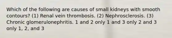 Which of the following are causes of small kidneys with smooth contours? (1) Renal vein thrombosis. (2) Nephrosclerosis. (3) Chronic glomerulonephritis. 1 and 2 only 1 and 3 only 2 and 3 only 1, 2, and 3