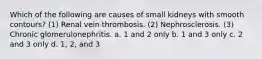 Which of the following are causes of small kidneys with smooth contours? (1) Renal vein thrombosis. (2) Nephrosclerosis. (3) Chronic glomerulonephritis. a. 1 and 2 only b. 1 and 3 only c. 2 and 3 only d. 1, 2, and 3