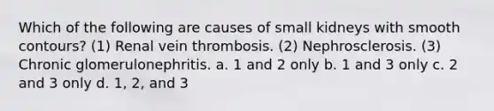 Which of the following are causes of small kidneys with smooth contours? (1) Renal vein thrombosis. (2) Nephrosclerosis. (3) Chronic glomerulonephritis. a. 1 and 2 only b. 1 and 3 only c. 2 and 3 only d. 1, 2, and 3