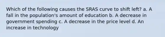 Which of the following causes the SRAS curve to shift left? a. A fall in the population's amount of education b. A decrease in government spending c. A decrease in the price level d. An increase in technology