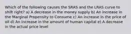 Which of the following causes the SRAS and the LRAS curve to shift right? a) A decrease in the money supply b) An increase in the Marginal Propensity to Consume c) An increase in the price of oil d) An increase in the amount of human capital e) A decrease in the actual price level