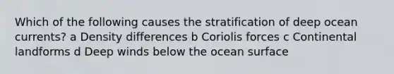 Which of the following causes the stratification of deep ocean currents? a Density differences b Coriolis forces c Continental landforms d Deep winds below the ocean surface