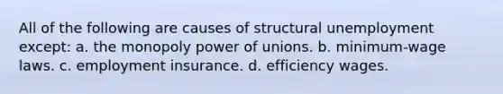 All of the following are causes of structural unemployment except: a. the monopoly power of unions. b. minimum-wage laws. c. employment insurance. d. efficiency wages.