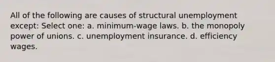 All of the following are causes of structural unemployment except: Select one: a. minimum-wage laws. b. the monopoly power of unions. c. unemployment insurance. d. efficiency wages.