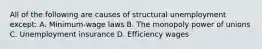 All of the following are causes of structural unemployment except: A. Minimum-wage laws B. The monopoly power of unions C. Unemployment insurance D. Efficiency wages