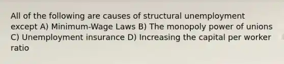 All of the following are causes of structural unemployment except A) Minimum-Wage Laws B) The monopoly power of unions C) Unemployment insurance D) Increasing the capital per worker ratio