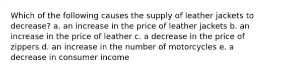 Which of the following causes the supply of leather jackets to decrease? a. an increase in the price of leather jackets b. an increase in the price of leather c. a decrease in the price of zippers d. an increase in the number of motorcycles e. a decrease in consumer income