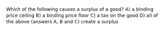 Which of the following causes a surplus of a good? A) a binding price ceiling B) a binding price floor C) a tax on the good D) all of the above (answers A, B and C) create a surplus