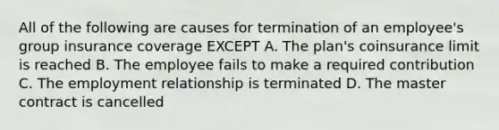 All of the following are causes for termination of an employee's group insurance coverage EXCEPT A. The plan's coinsurance limit is reached B. The employee fails to make a required contribution C. The employment relationship is terminated D. The master contract is cancelled