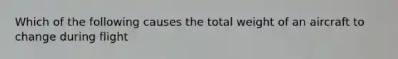 Which of the following causes the total weight of an aircraft to change during flight