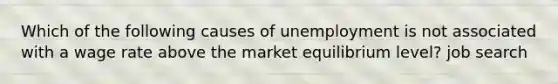 Which of the following causes of unemployment is not associated with a wage rate above the market equilibrium level? job search