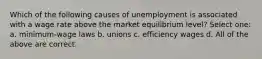 Which of the following causes of unemployment is associated with a wage rate above the market equilibrium level? Select one: a. minimum-wage laws b. unions c. efficiency wages d. All of the above are correct.