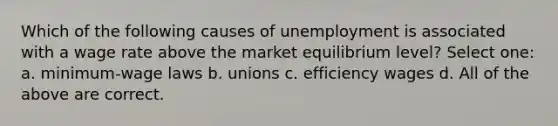 Which of the following causes of unemployment is associated with a wage rate above the market equilibrium level? Select one: a. minimum-wage laws b. unions c. efficiency wages d. All of the above are correct.