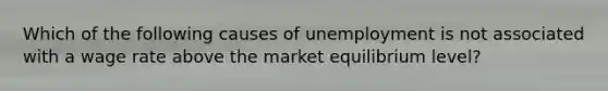 Which of the following causes of unemployment is not associated with a wage rate above the market equilibrium level?