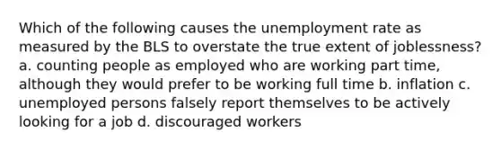 Which of the following causes the unemployment rate as measured by the BLS to overstate the true extent of joblessness? a. counting people as employed who are working part time, although they would prefer to be working full time b. inflation c. unemployed persons falsely report themselves to be actively looking for a job d. discouraged workers