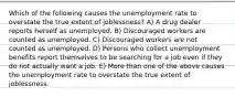 Which of the following causes the unemployment rate to overstate the true extent of joblessness? A) A drug dealer reports herself as unemployed. B) Discouraged workers are counted as unemployed. C) Discouraged workers are not counted as unemployed. D) Persons who collect unemployment benefits report themselves to be searching for a job even if they do not actually want a job. E) More than one of the above causes the unemployment rate to overstate the true extent of joblessness.