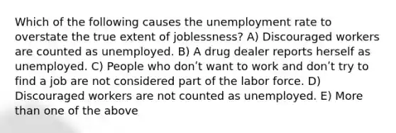 Which of the following causes the unemployment rate to overstate the true extent of joblessness? A) Discouraged workers are counted as unemployed. B) A drug dealer reports herself as unemployed. C) People who donʹt want to work and donʹt try to find a job are not considered part of the labor force. D) Discouraged workers are not counted as unemployed. E) More than one of the above